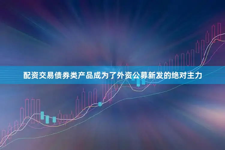 配资交易债券类产品成为了外资公募新发的绝对主力