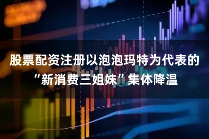 股票配资注册以泡泡玛特为代表的“新消费三姐妹”集体降温
