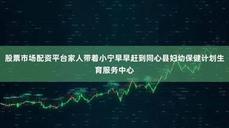 股票市场配资平台家人带着小宁早早赶到同心县妇幼保健计划生育服务中心