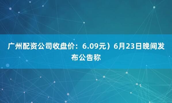 广州配资公司收盘价：6.09元）6月23日晚间发布公告称