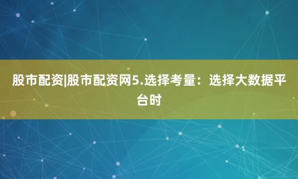 股市配资|股市配资网5.选择考量：选择大数据平台时