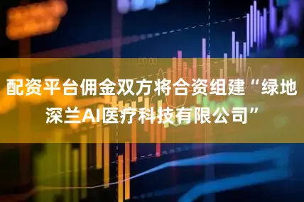 配资平台佣金双方将合资组建“绿地深兰AI医疗科技有限公司”