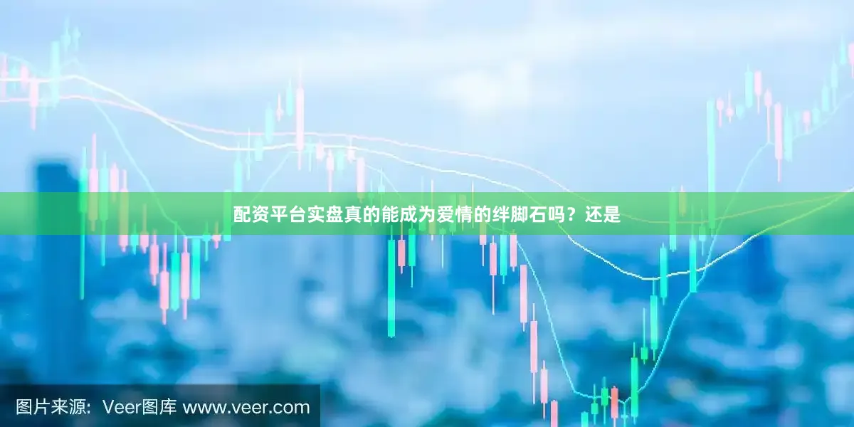 配资平台实盘真的能成为爱情的绊脚石吗？还是
