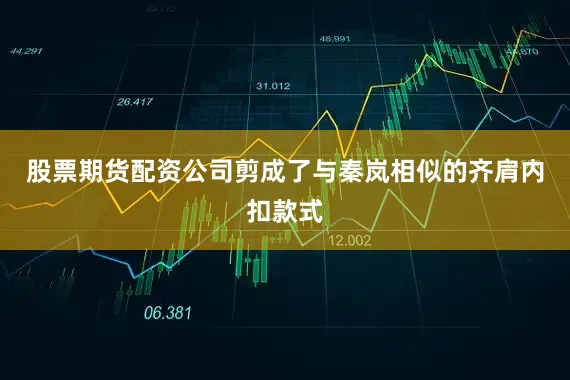 股票期货配资公司剪成了与秦岚相似的齐肩内扣款式