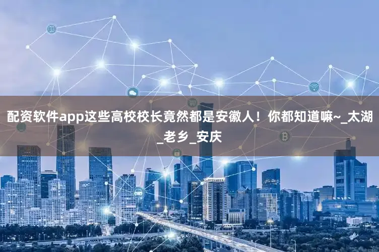 配资软件app这些高校校长竟然都是安徽人！你都知道嘛~_太湖_老乡_安庆