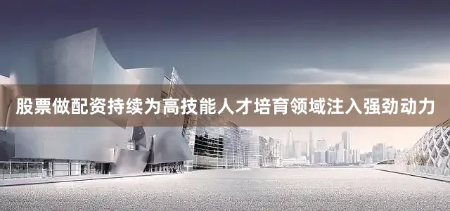 股票做配资持续为高技能人才培育领域注入强劲动力