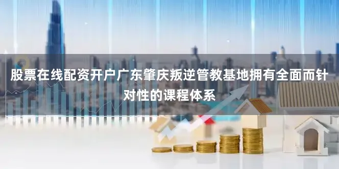 股票在线配资开户广东肇庆叛逆管教基地拥有全面而针对性的课程体系
