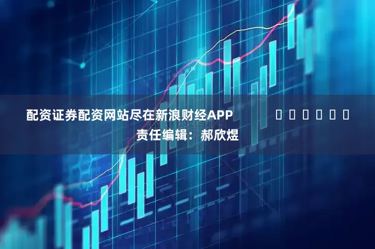 配资证券配资网站尽在新浪财经APP            						责任编辑：郝欣煜
