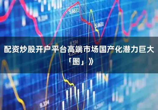 配资炒股开户平台高端市场国产化潜力巨大「图」》